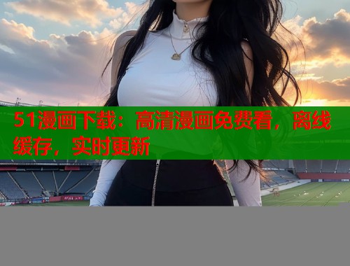 51漫画下载:高清漫画免费看,离线缓存,实时更新 51漫画下载:高清漫画免费看,离线缓存,实时更新
