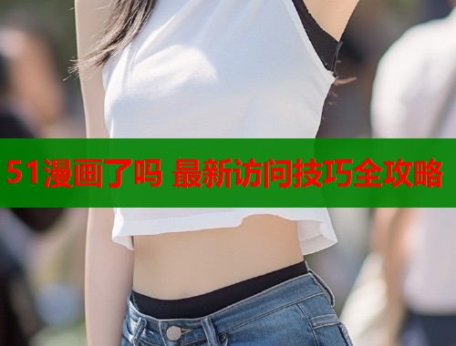 51漫画了吗 最新访问技巧全攻略