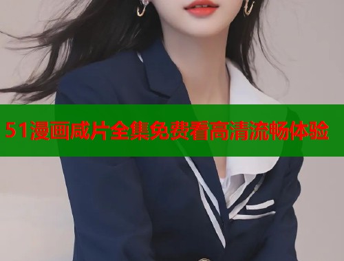 51漫画咸片全集免费看高清流畅体验 51漫画咸片全集免费看高清流畅体验