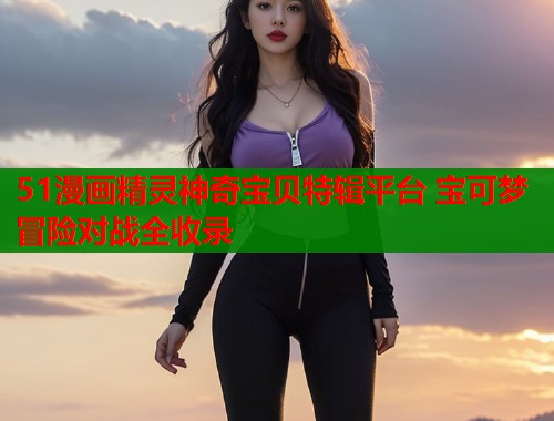 51漫画精灵神奇宝贝特辑平台 宝可梦冒险对战全收录