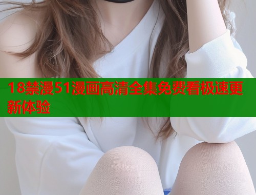 18禁漫51漫画高清全集免费看极速更新体验
