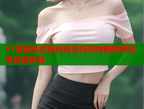 51漫画免费离线高清阅读神器畅享纯净追漫体验