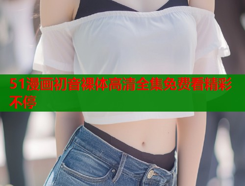 51漫画初音裸体高清全集免费看精彩不停 51漫画初音裸体高清全集免费看精彩不停