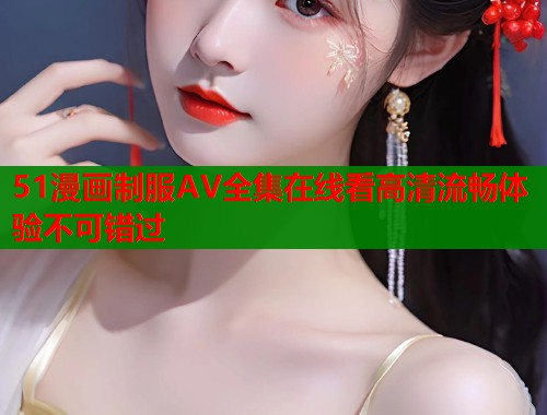 51漫画制服AV全集在线看高清流畅体验不可错过 51漫画制服AV全集在线看高清流畅体验不可错过