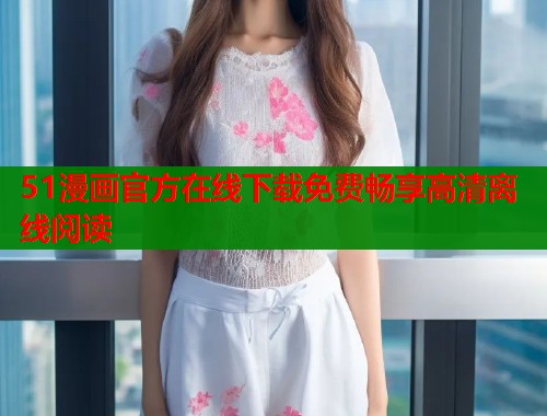 51漫画官方在线下载免费畅享高清离线阅读 51漫画官方在线下载免费畅享高清离线阅读