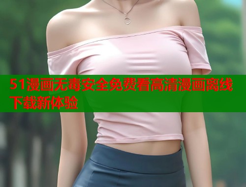 51漫画无毒安全免费看高清漫画离线下载新体验 51漫画无毒安全免费看高清漫画离线下载新体验