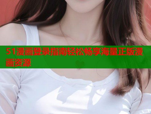 51漫画登录指南轻松畅享海量正版漫画资源