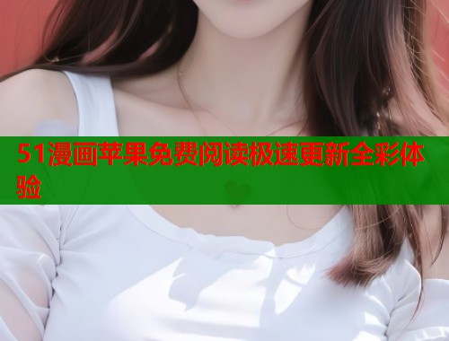 51漫画苹果免费阅读极速更新全彩体验