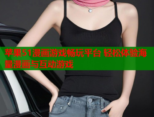 苹果51漫画游戏畅玩平台 轻松体验海量漫画与互动游戏 苹果51漫画游戏畅玩平台 轻松体验海量漫画与互动游戏